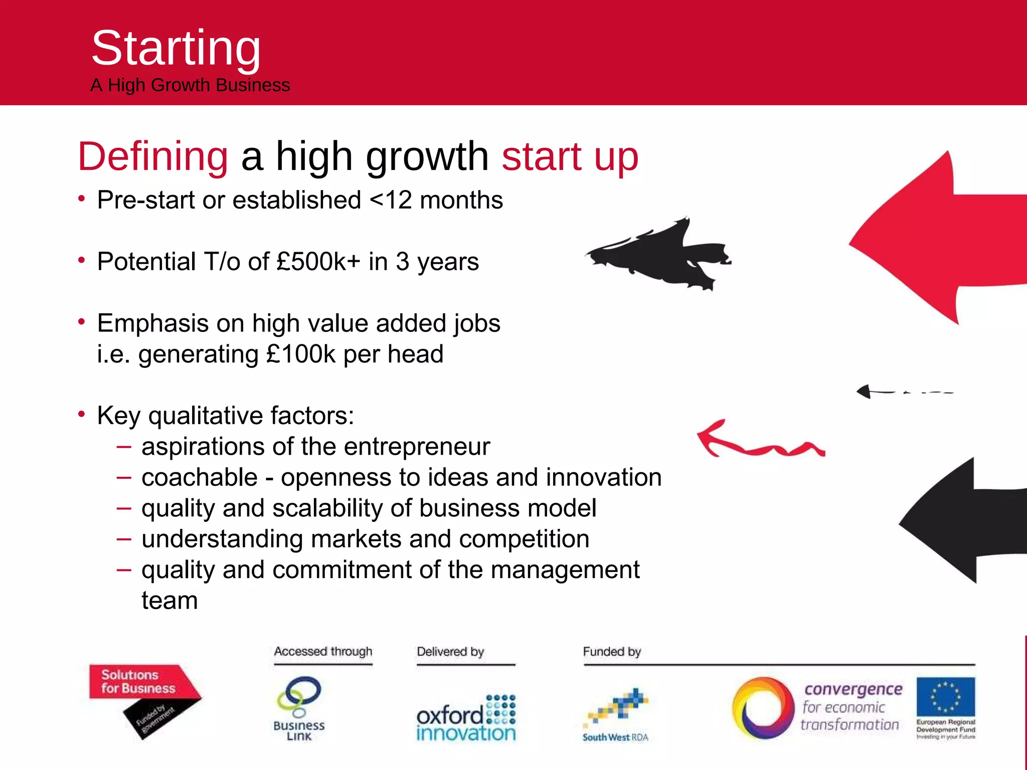 Starting A High Growth Business Defining  a high growth  start up Pre-start or established <12 months Potential T/o of £500k+ in 3 years Emphasis on high value added jobs  i.e. generating £100k per head Key qualitative factors: aspirations of the entrepreneur coachable - openness to ideas and innovation quality and scalability of business model understanding markets and competition quality and commitment of the management team Helping you kick start your future 
