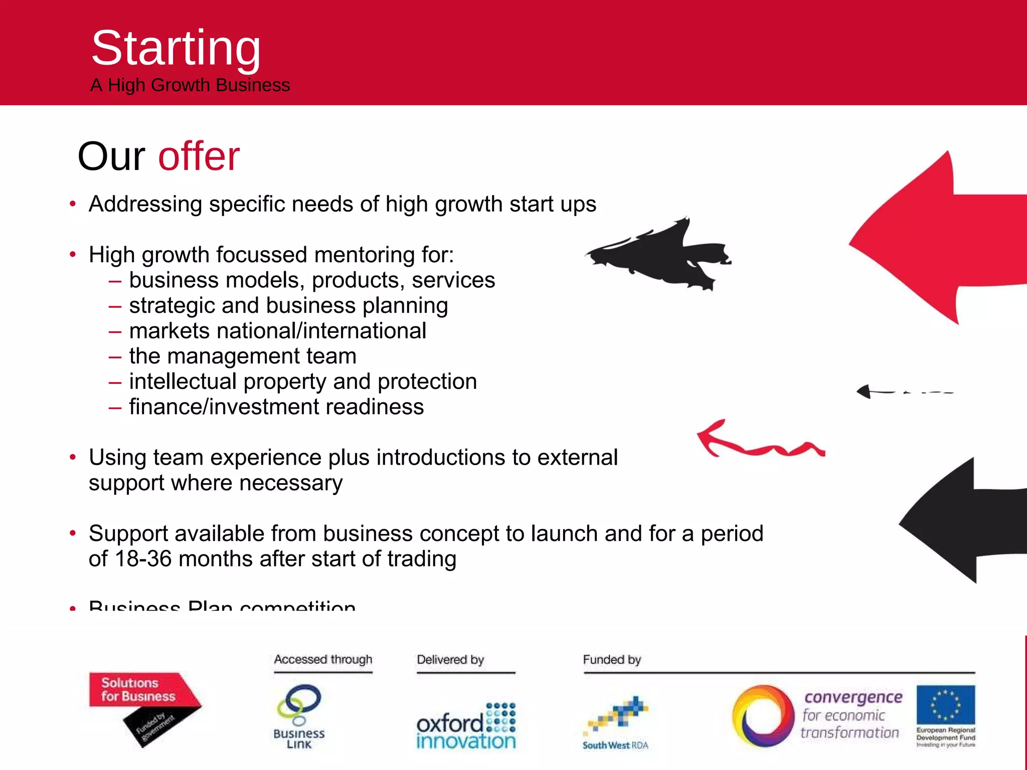 Starting A High Growth Business Our  offer Addressing specific needs of high growth start ups High growth focussed mentoring for: business models, products, services strategic and business planning markets national/international the management team intellectual property and protection finance/investment readiness Using team experience plus introductions to external  support where necessary  Support available from business concept to launch and for a period  of 18-36 months after start of trading Business Plan competition Helping you kick start your future 