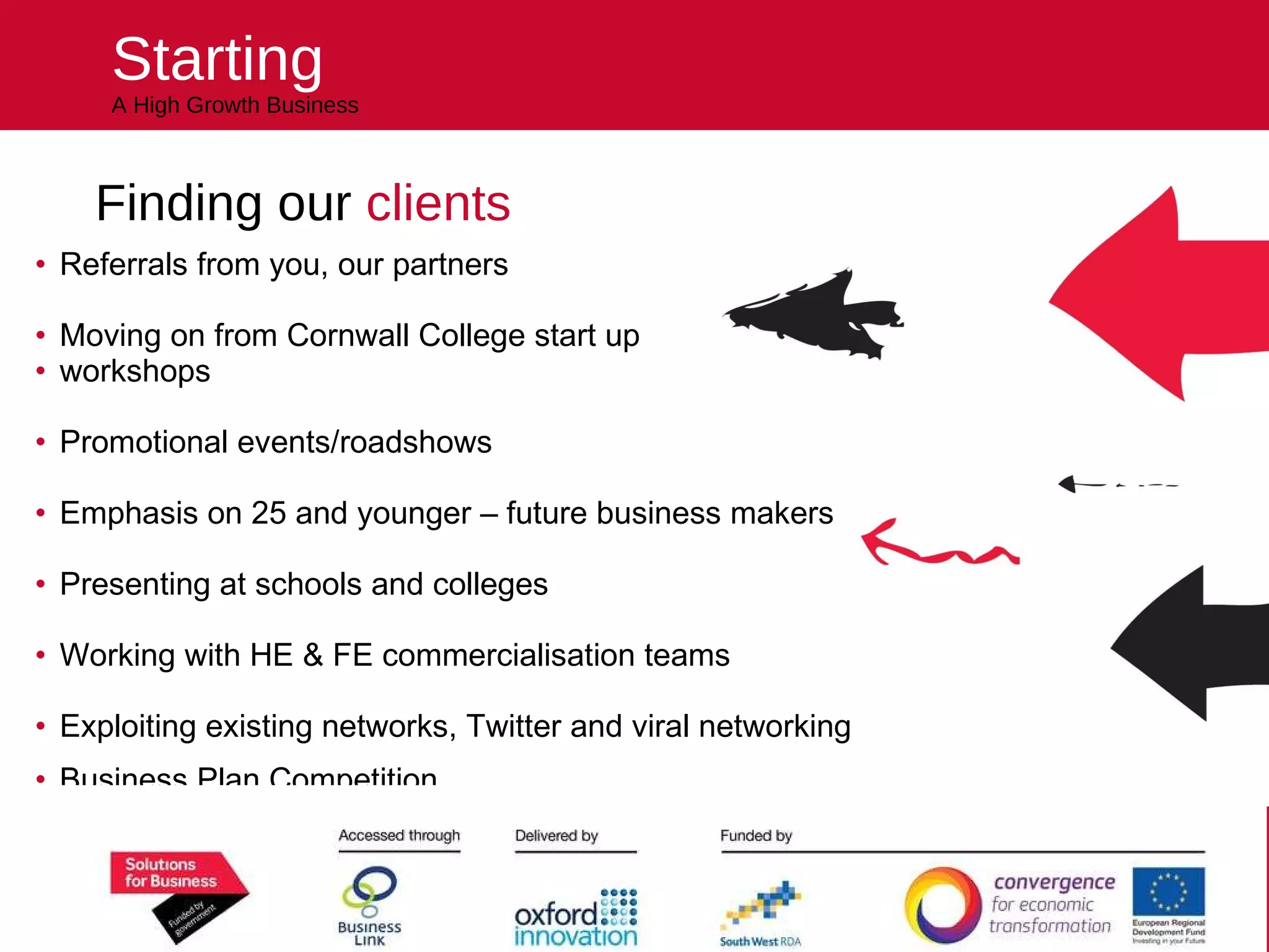 Starting A High Growth Business Finding our  clients Referrals from you, our partners  Moving on from Cornwall College start up  workshops Promotional events/roadshows Emphasis on 25 and younger – future business makers Presenting at schools and colleges Working with HE & FE commercialisation teams Exploiting existing networks, Twitter and viral networking Business Plan Competition … .. in other words we will be bringing the programme to the clients! Helping you kick start your future 