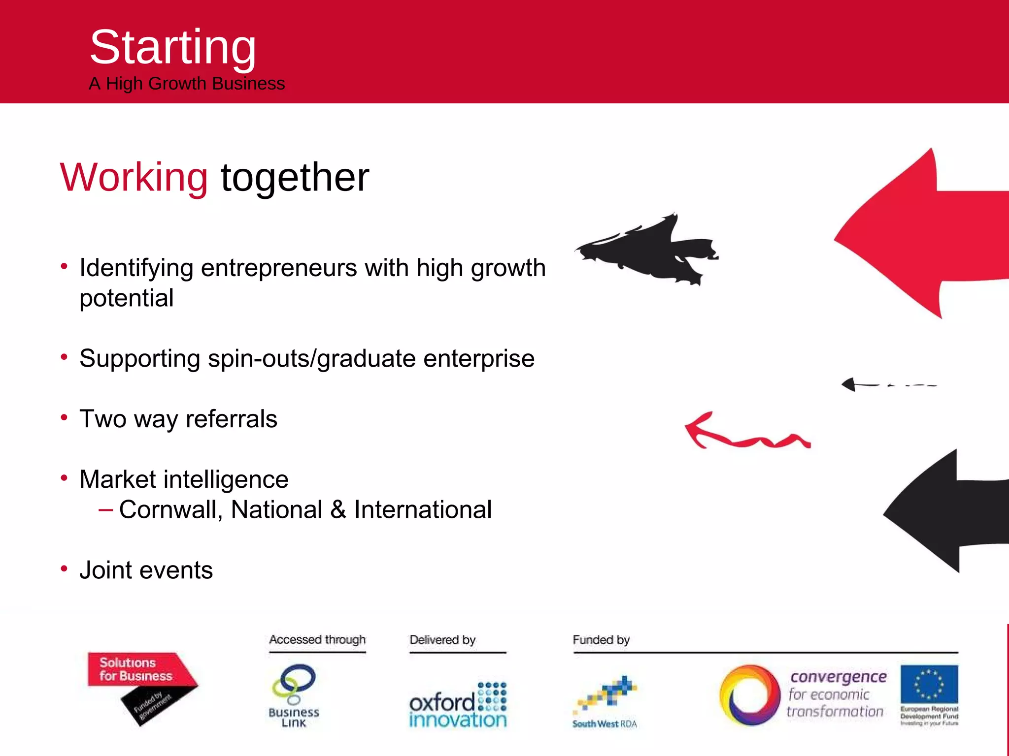 Starting A High Growth Business Working  together Identifying entrepreneurs with high growth potential Supporting spin-outs/graduate enterprise Two way referrals Market intelligence Cornwall, National & International Joint events Sponsoring the Business Plan competition Helping you kick start your future 