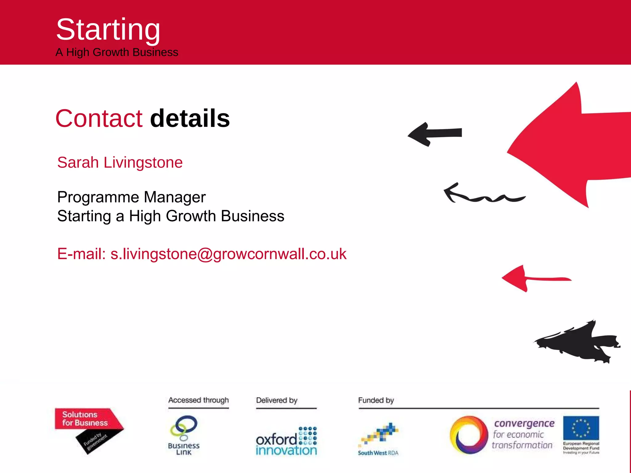 Starting A High Growth Business Contact  details  Sarah Livingstone Programme Manager Starting a High Growth Business E-mail: s.livingstone@growcornwall.co.uk Helping you kick start your future 