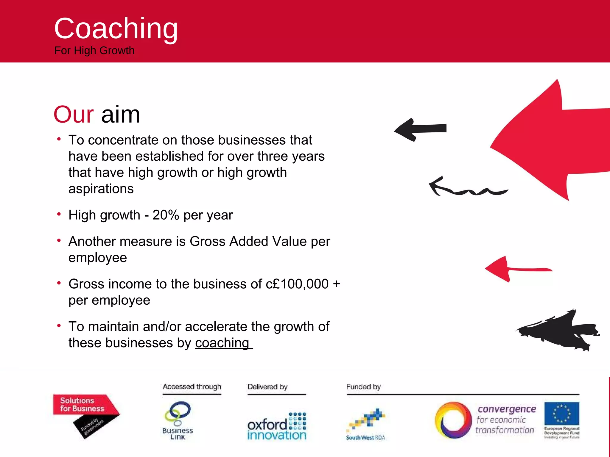 Our  aim To concentrate on those businesses that have been established for over three years that have high growth or high growth aspirations High growth - 20% per year Another measure is Gross Added Value per employee Gross income to the business of c£100,000 + per employee To maintain and/or accelerate the growth of these businesses by  coaching  Coaching For High Growth reach higher Helping your business 