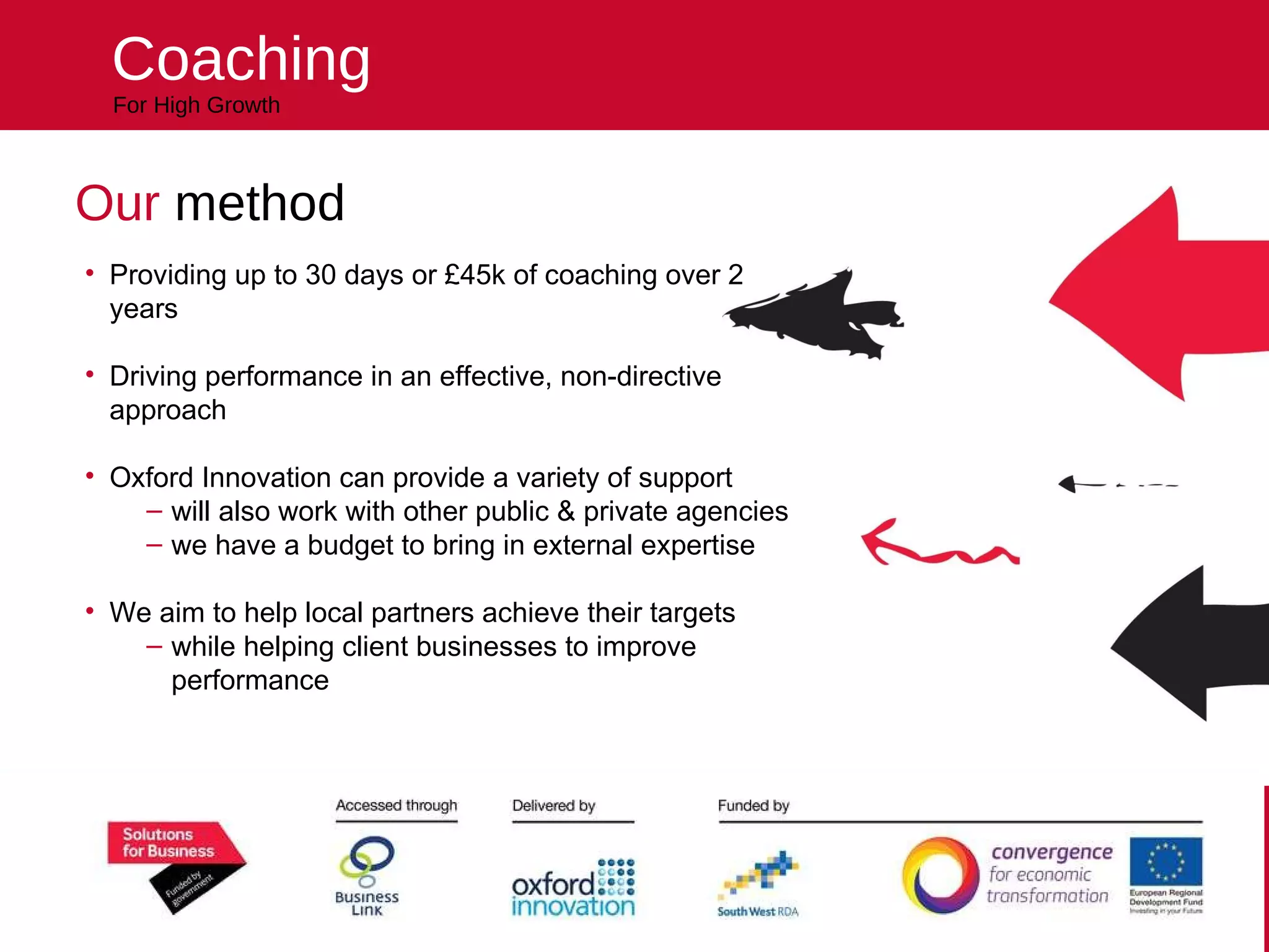 Helping your business reach higher For High Growth Coaching Our  method Providing up to 30 days or £45k of coaching over 2 years Driving performance in an effective, non-directive approach Oxford Innovation can provide a variety of support will also work with other public & private agencies we have a budget to bring in external expertise We aim to help local partners achieve their targets  while helping client businesses to improve performance 