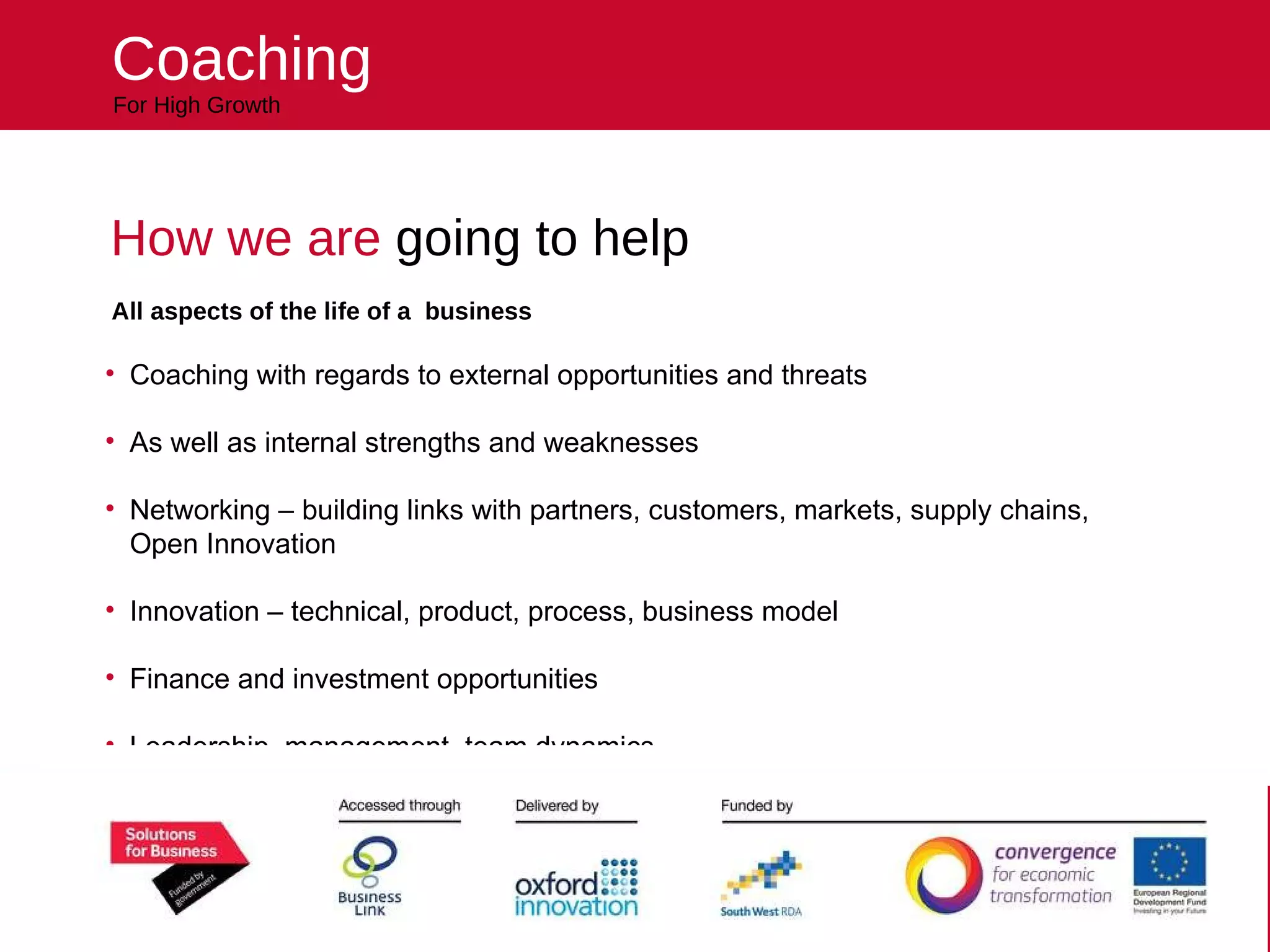 Helping your business reach higher For High Growth Coaching How we are  going to help All aspects of the life of a  business Coaching with regards to external opportunities and threats As well as internal strengths and weaknesses Networking – building links with partners, customers, markets, supply chains, Open Innovation Innovation – technical, product, process, business model Finance and investment opportunities Leadership, management, team dynamics 