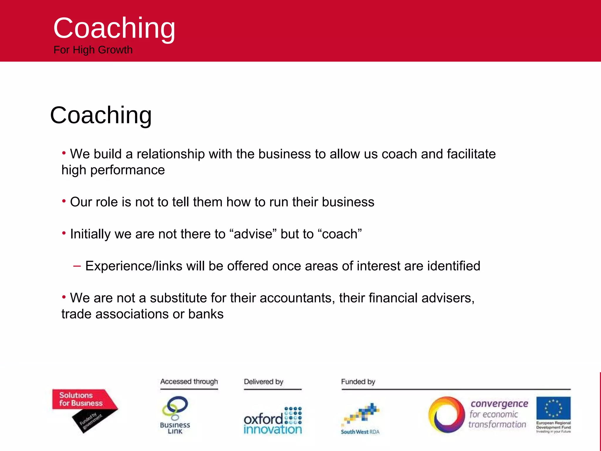 Helping your business reach higher For High Growth Coaching Coaching We build a relationship with the business to allow us coach and facilitate high performance Our role is not to tell them how to run their business Initially we are not there to “advise” but to “coach” Experience/links will be offered once areas of interest are identified We are not a substitute for their accountants, their financial advisers, trade associations or banks 