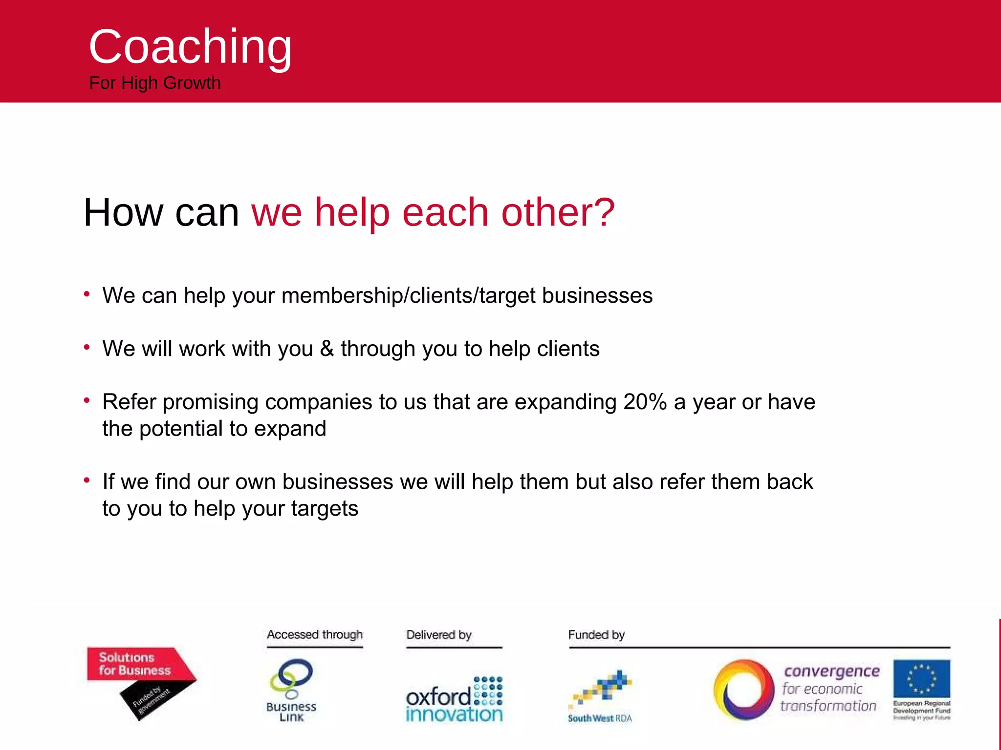 Helping your business reach higher For High Growth Coaching How can  we help each other? We can help your membership/clients/target businesses We will work with you & through you to help clients Refer promising companies to us that are expanding 20% a year or have the potential to expand If we find our own businesses we will help them but also refer them back to you to help your targets 