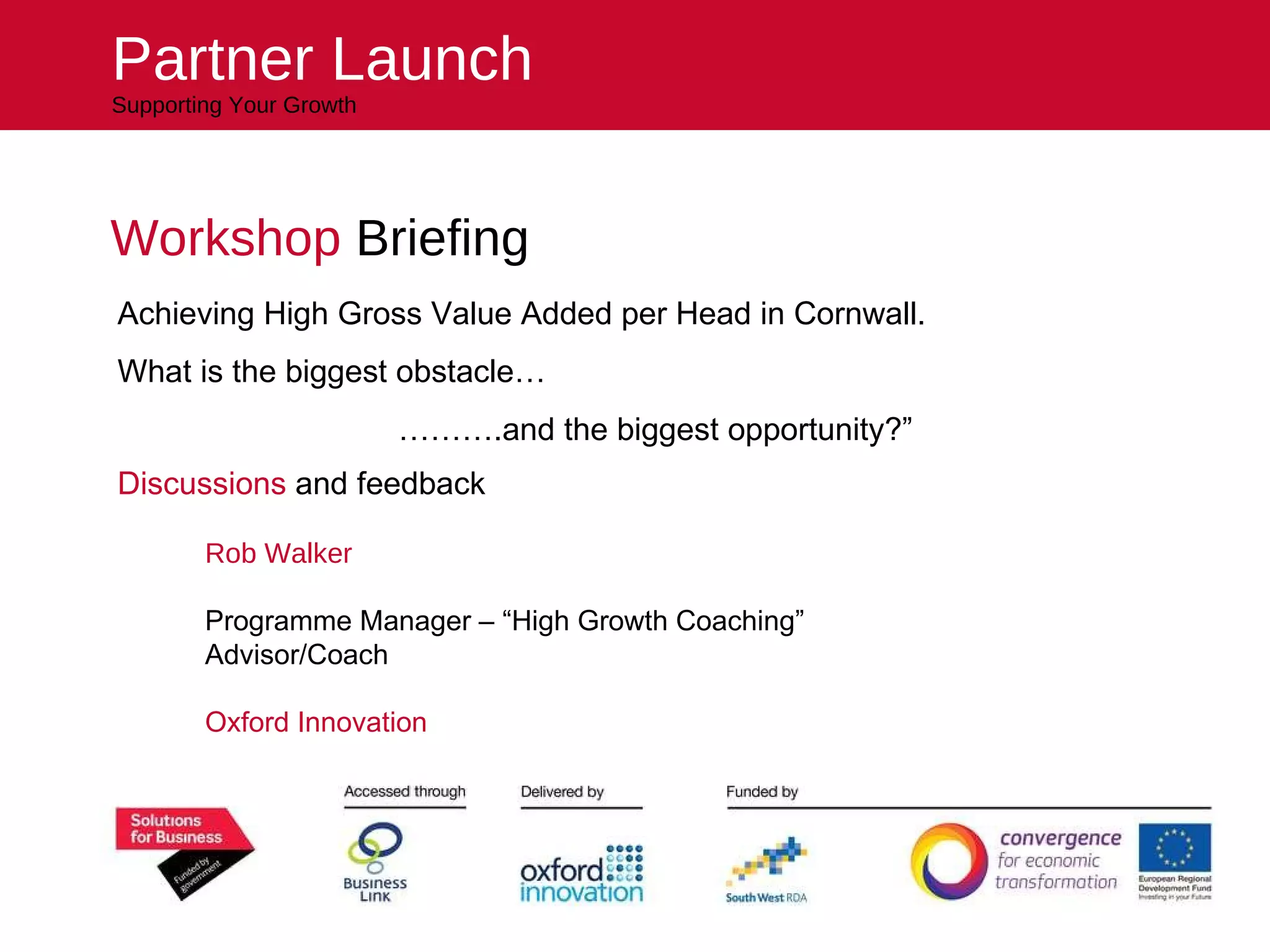 Workshop  Briefing Rob Walker Programme Manager – “High Growth Coaching” Advisor/Coach Oxford Innovation Partner Launch Supporting Your Growth Achieving High Gross Value Added per Head in Cornwall.  What is the biggest obstacle…   ……… .and the biggest opportunity?” Discussions  and feedback 