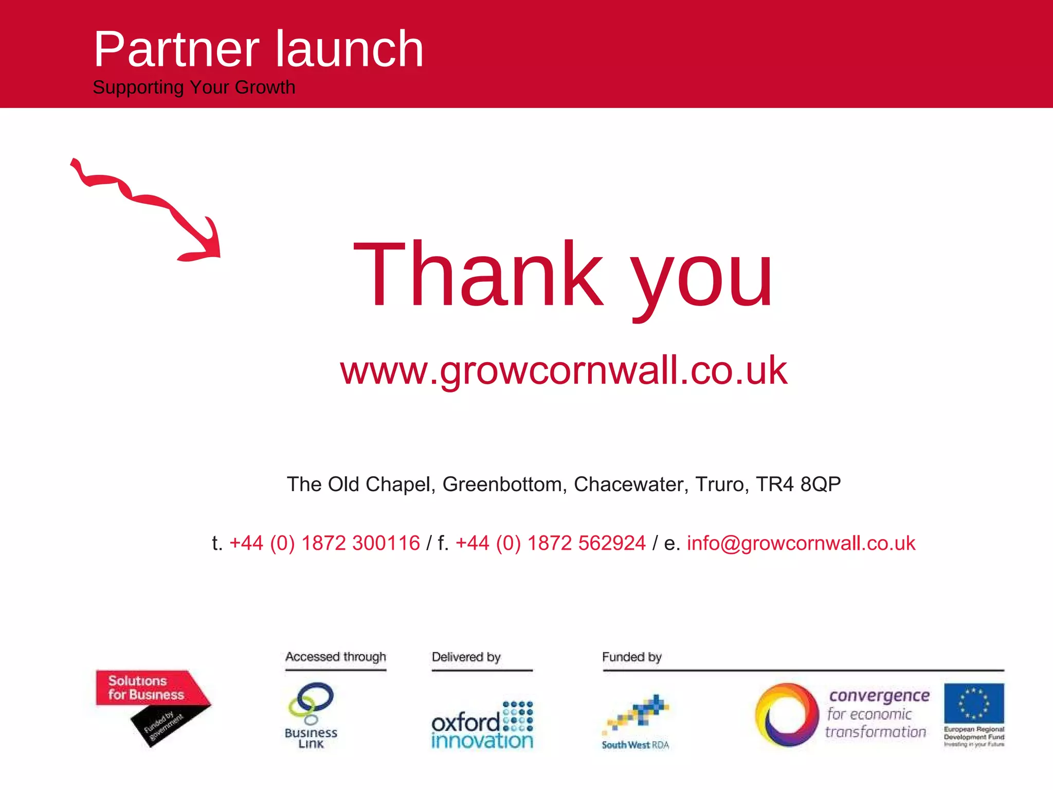 Thank you www.growcornwall.co.uk The Old Chapel, Greenbottom, Chacewater, Truro, TR4 8QP t.  +44 (0) 1872 300116  / f.  +44 (0) 1872 562924  / e.  [email_address] Partner launch Supporting Your Growth 