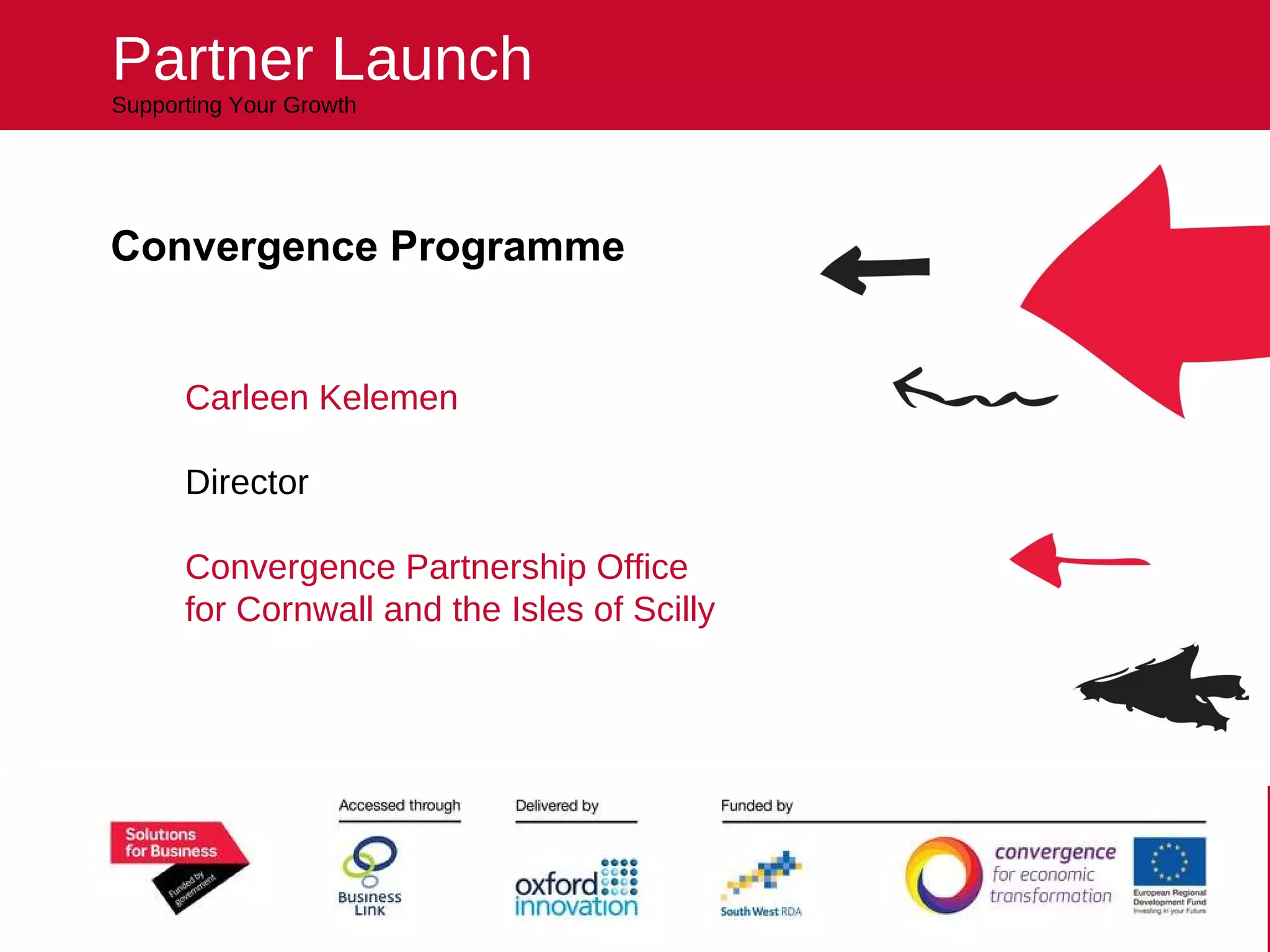 Convergence Programme Carleen Kelemen Director Convergence Partnership Office for Cornwall and the Isles of Scilly All the expertise you need to succeed Partner Launch Supporting Your Growth 