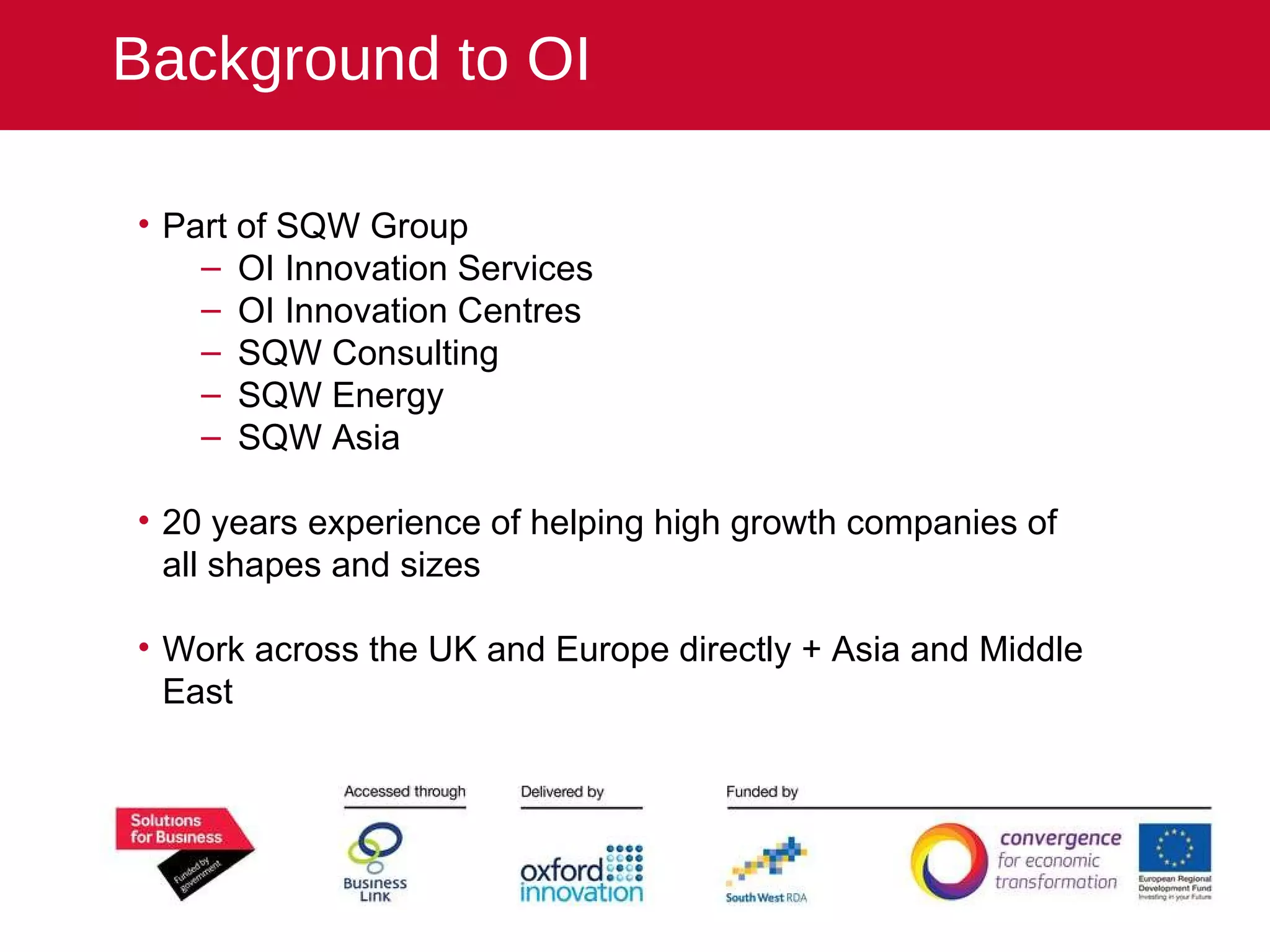 Part of SQW Group OI Innovation Services OI Innovation Centres SQW Consulting SQW Energy SQW Asia 20 years experience of helping high growth companies of all shapes and sizes Work across the UK and Europe directly + Asia and Middle East Background to OI 