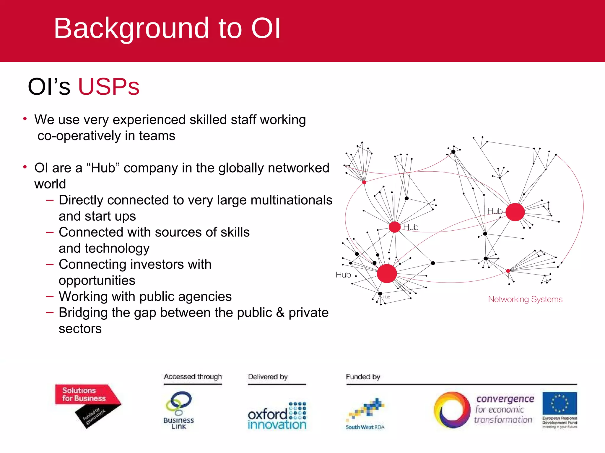 OI’s  USPs We use very experienced skilled staff working  co-operatively in teams   OI are a “Hub” company in the globally networked world Directly connected to very large multinationals and start ups Connected with sources of skills  and technology Connecting investors with  opportunities Working with public agencies Bridging the gap between the public & private sectors Background to OI 