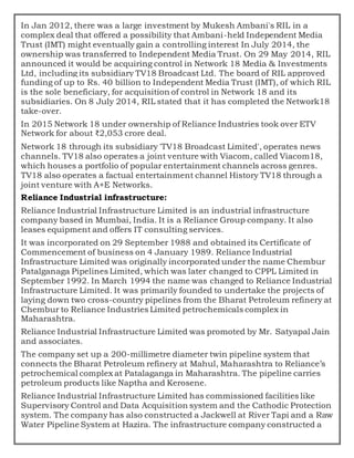 In Jan 2012, there was a large investment by Mukesh Ambani's RIL in a
complex deal that offered a possibility that Ambani-held Independent Media
Trust (IMT) might eventually gain a controlling interest In July 2014, the
ownership was transferred to Independent Media Trust. On 29 May 2014, RIL
announced it would be acquiring control in Network 18 Media & Investments
Ltd, including its subsidiary TV18 Broadcast Ltd. The board of RIL approved
funding of up to Rs. 40 billion to Independent Media Trust (IMT), of which RIL
is the sole beneficiary, for acquisition of control in Network 18 and its
subsidiaries. On 8 July 2014, RIL stated that it has completed the Network18
take-over.
In 2015 Network 18 under ownership of Reliance Industries took over ETV
Network for about ₹2,053 crore deal.
Network 18 through its subsidiary 'TV18 Broadcast Limited', operates news
channels. TV18 also operates a joint venture with Viacom, called Viacom18,
which houses a portfolio of popular entertainment channels across genres.
TV18 also operates a factual entertainment channel History TV18 through a
joint venture with A+E Networks.
Reliance Industrial infrastructure:
Reliance Industrial Infrastructure Limited is an industrial infrastructure
company based in Mumbai, India. It is a Reliance Group company. It also
leases equipment and offers IT consulting services.
It was incorporated on 29 September 1988 and obtained its Certificate of
Commencement of business on 4 January 1989. Reliance Industrial
Infrastructure Limited was originally incorporated under the name Chembur
Patalganaga Pipelines Limited, which was later changed to CPPL Limited in
September 1992. In March 1994 the name was changed to Reliance Industrial
Infrastructure Limited. It was primarily founded to undertake the projects of
laying down two cross-country pipelines from the Bharat Petroleum refinery at
Chembur to Reliance Industries Limited petrochemicals complex in
Maharashtra.
Reliance Industrial Infrastructure Limited was promoted by Mr. Satyapal Jain
and associates.
The company set up a 200-millimetre diameter twin pipeline system that
connects the Bharat Petroleum refinery at Mahul, Maharashtra to Reliance’s
petrochemical complex at Patalaganga in Maharashtra. The pipeline carries
petroleum products like Naptha and Kerosene.
Reliance Industrial Infrastructure Limited has commissioned facilities like
Supervisory Control and Data Acquisition system and the Cathodic Protection
system. The company has also constructed a Jackwell at River Tapi and a Raw
Water Pipeline System at Hazira. The infrastructure company constructed a
 