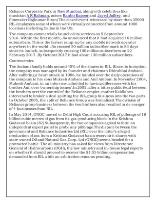Reliance Corporate Park in Navi Mumbai, along with celebrities like
musician A R Rahman, actors Ranbir Kapoor and Javed Jaffrey, and
filmmaker Rajkumar Hirani The closed event witnessed by more than 35000
RIL employees some of whom were virtually connected from around 1000
locations including Dallas in the US.
The company commercially launched its services on 5 September
2016. Within the first month, Jio announced that it had acquired 16 million
subscribers. This is the fastest ramp-up by any mobile network operator
anywhere in the world. Jio crossed 50 million subscriber mark in 83 days
since its launch, subsequently crossing 100 million subscribers on 22
February 2017. By October 2017 it had about 130 million subscribers.
Controversies
The Ambani family holds around 45% of the shares in RIL. Since its inception,
the company was managed by its founder and chairman Dhirubhai Ambani.
After suffering a heart attack in 1986, he handed over the daily operations of
the company to his sons Mukesh Ambani and Anil Ambani.In November 2004,
Mukesh Ambani, in an interview, admitted to having differences with his
brother Anil over 'ownership issues'.In 2005, after a bitter public feud between
the brothers over the control of the Reliance empire, mother Kokilaben
intervened to broker a deal splitting the RIL group business into the two parts.
In October 2005, the split of Reliance Group was formalized.The division of
Reliance group business between the two brothers also resulted in de-merger
of 4 businesses from RIL.
In May 2014, ONGC moved to Delhi High Court accusing RIL of pilferage of 18
billion cubic metres of gas from its gas-producing block in the Krishna
Godavari basin.[82] Subsequently, the two companies agreed to form an
independent expert panel to probe any pilferage.The dispute between the
government and Reliance Industries Ltd (RIL) over the latter’s alleged
production of gas from a Krishna Godavari basin reservoir it shares with
state-owned Oil and Natural Gas Corp. Ltd (ONGC) seems headed for a
protracted battle. The oil ministry has asked for views from Directorate
General of Hydrocarbons (DGH), the law ministry and in-house legal experts
on whether it should proceed to recover the $1.55 billion compensation
demanded from RIL while an arbitration remains pending.
 