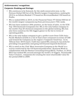 Achievements/ recognition:
Corporate Ranking and Ratings:
• RIL continues to be featured, for the sixth consecutive year, in the
Fortune Global 500 list of the World's Largest Corporations, ranking for
2010 is as follows:Ranked 175 based on RevenuesRanked 100 based on
Profits
• RIL is ranked 68th in 2010, in the Financial Times' FT Global 500 list of
the world's largest companies (up from previous year's 75th rank).
• RIL has been ranked at 20th position, on the basis of sales, in the ICIS
Top 100 Chemicals Companies list. RIL is the only Indian company in
the world's Top 20 chemical companies in the global ranking. RIL has
also been named as the 8th biggest gainer in the list in terms of
operating profits.
• RIL is the only Indian company to get a perfect score from CLSA Asia–
Pacific Markets (CLSA) in a list of Asia's best companies in terms of CSR
and termed the Company as the region's 'Corporate Good Guy'. In its
'Ethical Asia' 2010 report, CLSA has named RIL among its top picks for
providing very good data and going well beyond required disclosure.
• RIL is rated as the 33rd 'Most Innovative Company in the World' in a
survey conducted by the US financial publication– Business Week in
collaboration with the Boston Consulting Group (BCG). Further, in 2010,
BCG has ranked RIL second amongst the world's 10 biggest, 'Sustainable
Value Creators', companies for creating the most shareholder value for
the period 2000 to 2009.
 