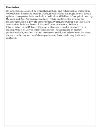 Conclusion
Reliance was cofounded by Dhrubhai Ambani and Champaklal Damani in
1960s; when he passed away in 2002, it was shared among his sons. It was
split into two parts- Reliance Industried Ltd. and Reliance Group Ltd., run by
Mukesh and Anil Ambani respectively. RIL is public sector wheras the
Reliance groups is a private sector company.Reliance Group has four listed
companies- Reliance Power, Reliance Communications, Reliance
Infrastructure, and Reliance Capital, with a shareholder base of over 12
million. While, RIL owns businesses across India engaged in energy,
petrochemicals, textiles, natural resources, retail, and telecommunications.
they are both very successful companies and have made very judicious
ventures.
 