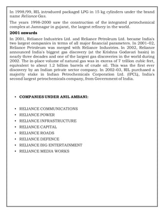 In 1998/99, RIL introduced packaged LPG in 15 kg cylinders under the brand
name Reliance Gas.
The years 1998–2000 saw the construction of the integrated petrochemical
complex at Jamnagar in gujarat, the largest refinery in the world.
2001 onwards
In 2001, Reliance Industries Ltd. and Reliance Petroleum Ltd. became India's
two largest companies in terms of all major financial parameters. In 2001–02,
Reliance Petroleum was merged with Reliance Industries. In 2002, Reliance
announced India's biggest gas discovery (at the Krishna Godavari basin) in
nearly three decades and one of the largest gas discoveries in the world during
2002. The in-place volume of natural gas was in excess of 7 trillion cubic feet,
equivalent to about 1.2 billion barrels of crude oil. This was the first ever
discovery by an Indian private sector company. In 2002–03, RIL purchased a
majority stake in Indian Petrochemicals Corporation Ltd. (IPCL), India's
second largest petrochemicals company, from Government of India.
• COMPANIES UNDER ANIL AMBANI:
• RELIANCE COMMUNICATIONS
• RELIANCE POWER
• RELIANCE INFRASTRUCTURE
• RELIANCE CAPITAL
• RELIANCE ROADS
• RELIANCE DEFENCE
• RELIANCE BIG ENTERTAINMENT
• RELIANCE MEDIA WORKS
 