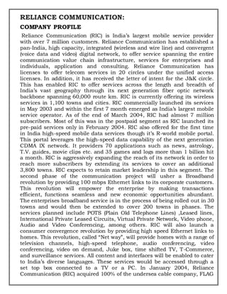 RELIANCE COMMUNICATION:
COMPANY PROFILE
Reliance Communication (RIC) is India’s largest mobile service provider
with over 7 million customers. Reliance Communication has established a
pan-India, high capacity, integrated (wireless and wire line) and convergent
(voice data and video) digital network, to offer service spanning the entire
communication value chain infrastructure, services for enterprises and
individuals, application and consulting. Reliance Communication has
licenses to offer telecom services in 20 circles under the unified access
licenses. In addition, it has received the letter of intent for the J&K circle.
This has enabled RIC to offer services across the length and breadth of
India’s vast geography through its next generation fiber optic network
backbone spanning 60,000 route km. RIC is currently offering its wireless
services in 1,100 towns and cities. RIC commercially launched its services
in May 2003 and within the first 7 month emerged as India’s largest mobile
service operator. As of the end of March 2004, RIC had almost 7 million
subscribers. Most of this was in the postpaid segment as RIC launched its
pre-paid services only in February 2004. RIC also offered for the first time
in India high-speed mobile data services though it’s R-world mobile portal.
This portal leverages the high-speed data capability of the next generation
CDMA IX network. It providers 70 applications such as news, astrology,
T.V. guides, movie clips etc. and 35 games and logs more than 1 billion hit
a month. RIC is aggressively expanding the reach of its network in order to
reach more subscribers by extending its services to cover an additional
3,800 towns. RIC expects to retain market leadership in this segment. The
second phase of the communication project will usher a Broadband
revolution by providing 100 mbps Ethernet links to its corporate customers.
This revolution will empower the enterprise by making transactions
efficient, functions seamless and new economic opportunities abundant.
The enterprises broadband service is in the process of being rolled out in 30
towns and would then be extended to cover 200 towns in phases. The
services planned include POTS (Plain Old Telephone Lines) ,Leased lines,
International Private Leased Circuits, Virtual Private Network, Video phone,
Audio and Video Conferencing, among others. RIC will also launch a
consumer convergence revolution by providing high speed Ethernet links to
homes. This revolution, called “Net way”, will provide homes with a range of
television channels, high-speed telephone, audio conferencing, video
conferencing, video on demand, Juke box, time shifted TV, T-Commerce,
and surveillance services. All content and interfaces will be enabled to cater
to India’s diverse languages. These services would be accessed through a
set top box connected to a TV or a PC. In January 2004, Reliance
Communication (RIC) acquired 100% of the undersea cable company, FLAG
 