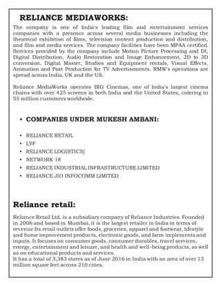 RELIANCE MEDIAWORKS:
The company is one of India's leading film and entertainment services
companies with a presence across several media businesses including the
theatrical exhibition of films, television content production and distribution,
and film and media services. The company facilities have been MPAA certified.
Services provided by the company include Motion Picture Processing and DI,
Digital Distribution, Audio Restoration and Image Enhancement, 2D to 3D
conversion, Digital Master, Studios and Equipment rentals, Visual Effects,
Animation and Post Production for TV Advertisements. RMW's operations are
spread across India, UK and the US.
Reliance MediaWorks operates BIG Cinemas, one of India's largest cinema
chains with over 425 screens in both India and the United States, catering to
55 million customers worldwide.
• COMPANIES UNDER MUKESH AMBANI:
• RELIANCE RETAIL
• LYF
• RELIANCE LOGISTICS]
• NETWORK 18
• RELIANCE INDUSTRIAL INFRASTRUCTURE LIMITED
• RELIANCE JIO INFOCOMM LIMITED
Reliance retail:
Reliance Retail Ltd. is a subsidiary company of Reliance Industries. Founded
in 2006 and based in Mumbai, it is the largest retailer in India in terms of
revenue Its retail outlets offer foods, groceries, apparel and footwear, lifestyle
and home improvement products, electronic goods, and farm implements and
inputs. It focuses on consumer goods, consumer durables, travel services,
energy, entertainment and leisure, and health and well-being products, as well
as on educational products and services.
It has a total of 3,383 stores as of June 2016 in India with an area of over 13
million square feet across 210 cities.
 