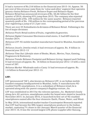 It had a turnover of Rs.216 billion in the financial year 2015-16. Approx. 56
per cent of this revenue came from its 'value and other' segment that operates
grocery chains Reliance Fresh, Reliance Super and Reliance Hyper.
Reliance Retail has announced revenues of Rs. 66.66 billion for the first
quarter of 2016, showing 45% jump from 2015. The company also reported
operating profit of Rs. 240 million for the same quarter. Reliance reported
quarterly profit of Rs. 198 million in the corresponding period of the previous
year registering a jump of 21.2 per cent.
There are over 45 Subsidiaries & divisions of Reliance Retail. Following is the
list of major divisions:
Reliance Fresh: Retail outlets of fruits, vegetables & groceries.
Reliance Digital: Consumer Electronics retail stores. It had 689 stores in
October 2014.
Reliance LYF: 4G mobile handset manufacturer based in Mumbai, founded in
2015.
Reliance Jewels: Jewelry retail; it had revenues of approx. Rs. 8 billion in
financial year 2012-13
Reliance Time Out: Lifestyle store of Books, Music, Movies, Toys, Gaming,
Fragrances & Stationery.
Reliance Trends: Reliance Footprint and Reliance Living: Apparel and Clothing.
It had revenues of approx. Rs. 16 billion in financial year 2012-13 with a store
count of 287.
Reliance Market- Wholesale cash n Carry: It had revenues of approx. Rs.
1.6 billion in financial year 2012-13.
LYF:
LYF (pronounced "life"), also known as Reliance LYF, is an Indian mobile
handset company headquartered in Mumbai, India. It manufactures 4G-
enabled VoLTE smartphones. It is a subsidiary of Reliance retail; & is
operated along with the parent company’s flagship venture, Jio.
LYF was established in 2015 by the telecom operator, Jio. Marketed closely
along Jio's 4G services, smartphones under the brand were slated to launch in
November 2015. In January 2016, it launched its first set of 4G-enabled
smartphones named after the four elements: Earth, Flame, Water, and Wind.
In May 2016, international market tracker Counterpoint Research reported
that LYF had become the fifth largest smartphone producer in the Indian
market, capturing 7% share in the January-March quarter of the financial
year 2015-16. It was the second largest LTE phone supplier after Sasung,
 