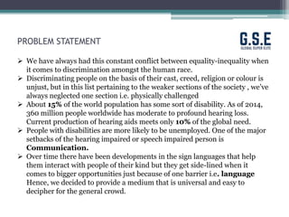 PROBLEM STATEMENT
 We have always had this constant conflict between equality-inequality when
it comes to discrimination amongst the human race.
 Discriminating people on the basis of their cast, creed, religion or colour is
unjust, but in this list pertaining to the weaker sections of the society , we’ve
always neglected one section i.e. physically challenged
 About 15% of the world population has some sort of disability. As of 2014,
360 million people worldwide has moderate to profound hearing loss.
Current production of hearing aids meets only 10% of the global need.
 People with disabilities are more likely to be unemployed. One of the major
setbacks of the hearing impaired or speech impaired person is
Communication.
 Over time there have been developments in the sign languages that help
them interact with people of their kind but they get side-lined when it
comes to bigger opportunities just because of one barrier i.e. language
Hence, we decided to provide a medium that is universal and easy to
decipher for the general crowd.
 
