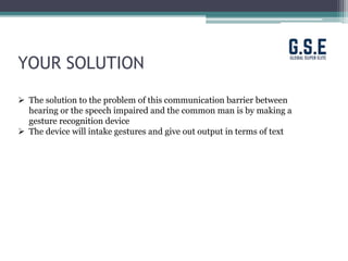 YOUR SOLUTION
 The solution to the problem of this communication barrier between
hearing or the speech impaired and the common man is by making a
gesture recognition device
 The device will intake gestures and give out output in terms of text
 