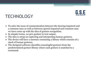 TECHNOLOGY
 To solve the issue of communication between the hearing impaired and
a common man as well as between speech impaired and common man
we have come up with the idea of gesture recognition.
 In simpler terms, we give gesture to text output.
 The idea is setup on capturing and interpreting human gestures.
 The device will have a memory containing a library which consists of a
stack of human gestures.
 The designed software identifies meaningful gestures from the
predetermined gesture library where each gesture is matched to a
command.
 