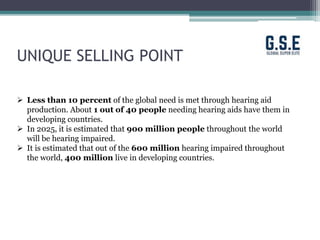 UNIQUE SELLING POINT
 Less than 10 percent of the global need is met through hearing aid
production. About 1 out of 40 people needing hearing aids have them in
developing countries.
 In 2025, it is estimated that 900 million people throughout the world
will be hearing impaired.
 It is estimated that out of the 600 million hearing impaired throughout
the world, 400 million live in developing countries.
 