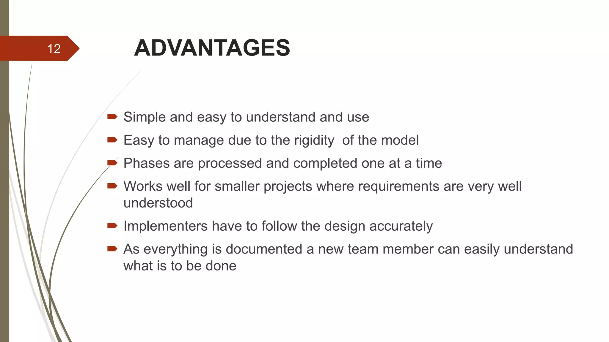ADVANTAGES
 Simple and easy to understand and use
 Easy to manage due to the rigidity of the model
 Phases are processed and completed one at a time
 Works well for smaller projects where requirements are very well
understood
 Implementers have to follow the design accurately
 As everything is documented a new team member can easily understand
what is to be done
12
 