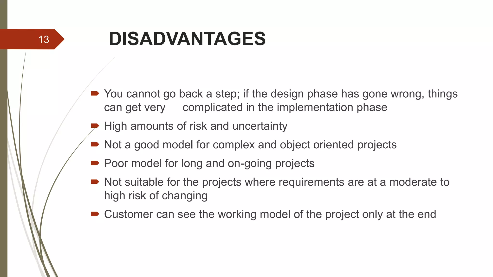DISADVANTAGES
 You cannot go back a step; if the design phase has gone wrong, things
can get very complicated in the implementation phase
 High amounts of risk and uncertainty
 Not a good model for complex and object oriented projects
 Poor model for long and on-going projects
 Not suitable for the projects where requirements are at a moderate to
high risk of changing
 Customer can see the working model of the project only at the end
13
 