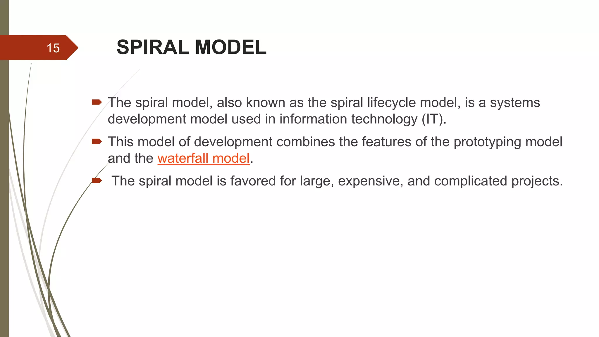 SPIRAL MODEL
 The spiral model, also known as the spiral lifecycle model, is a systems
development model used in information technology (IT).
 This model of development combines the features of the prototyping model
and the waterfall model.
 The spiral model is favored for large, expensive, and complicated projects.
15
 