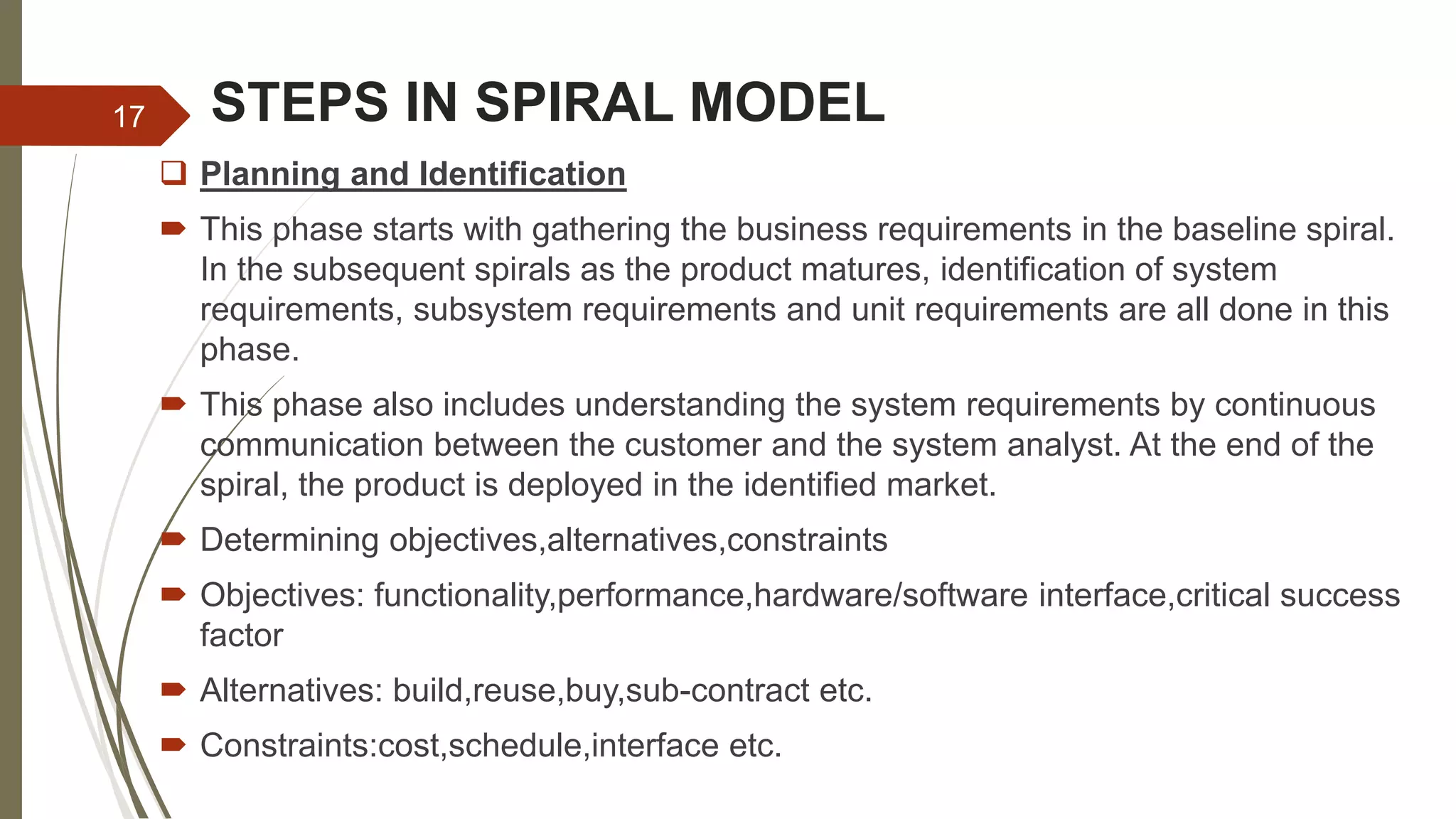 STEPS IN SPIRAL MODEL
 Planning and Identification
 This phase starts with gathering the business requirements in the baseline spiral.
In the subsequent spirals as the product matures, identification of system
requirements, subsystem requirements and unit requirements are all done in this
phase.
 This phase also includes understanding the system requirements by continuous
communication between the customer and the system analyst. At the end of the
spiral, the product is deployed in the identified market.
 Determining objectives,alternatives,constraints
 Objectives: functionality,performance,hardware/software interface,critical success
factor
 Alternatives: build,reuse,buy,sub-contract etc.
 Constraints:cost,schedule,interface etc.
17
 