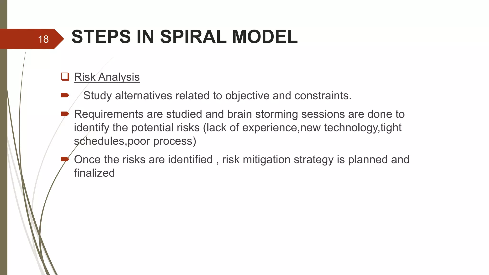 STEPS IN SPIRAL MODEL
 Risk Analysis
 Study alternatives related to objective and constraints.
 Requirements are studied and brain storming sessions are done to
identify the potential risks (lack of experience,new technology,tight
schedules,poor process)
 Once the risks are identified , risk mitigation strategy is planned and
finalized
18
 