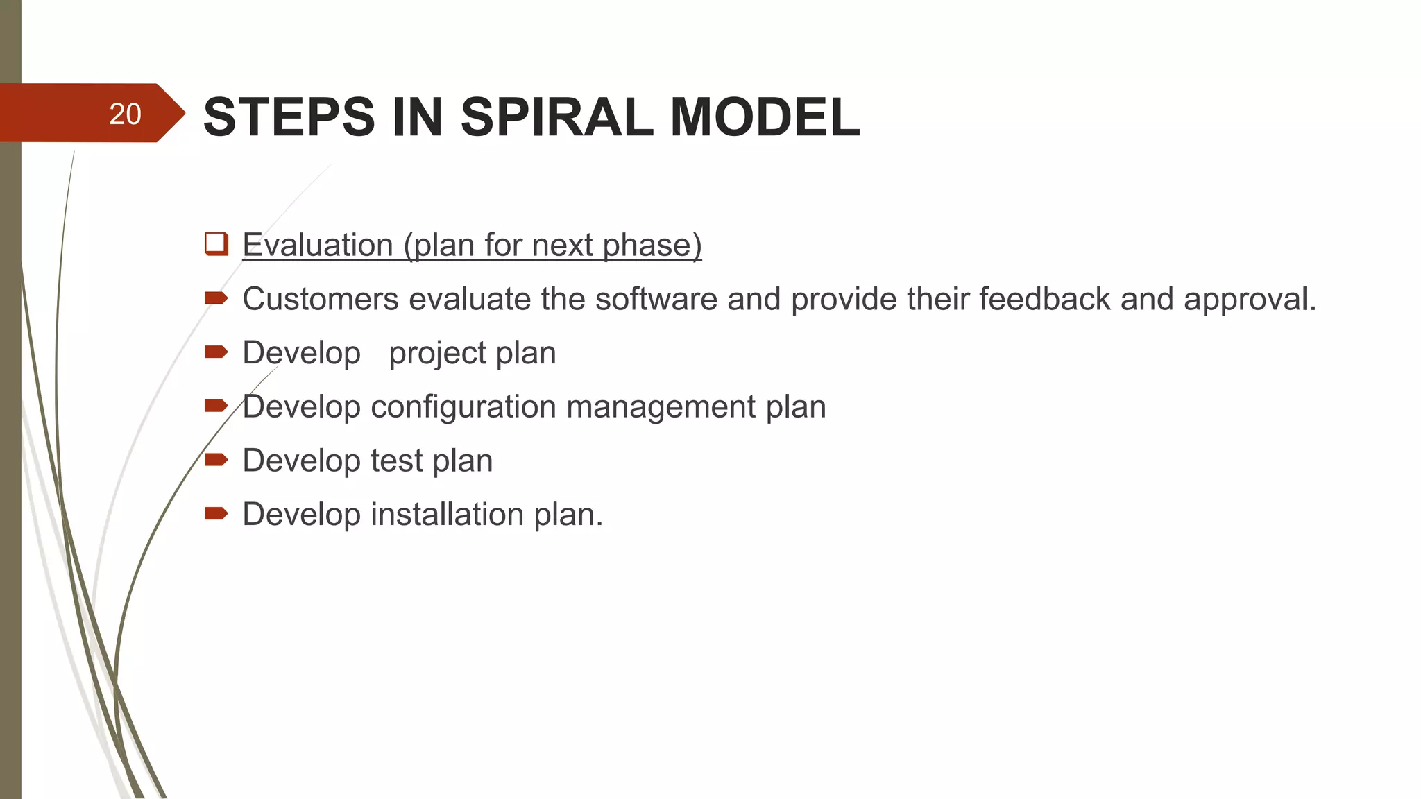 STEPS IN SPIRAL MODEL
 Evaluation (plan for next phase)
 Customers evaluate the software and provide their feedback and approval.
 Develop project plan
 Develop configuration management plan
 Develop test plan
 Develop installation plan.
20
 