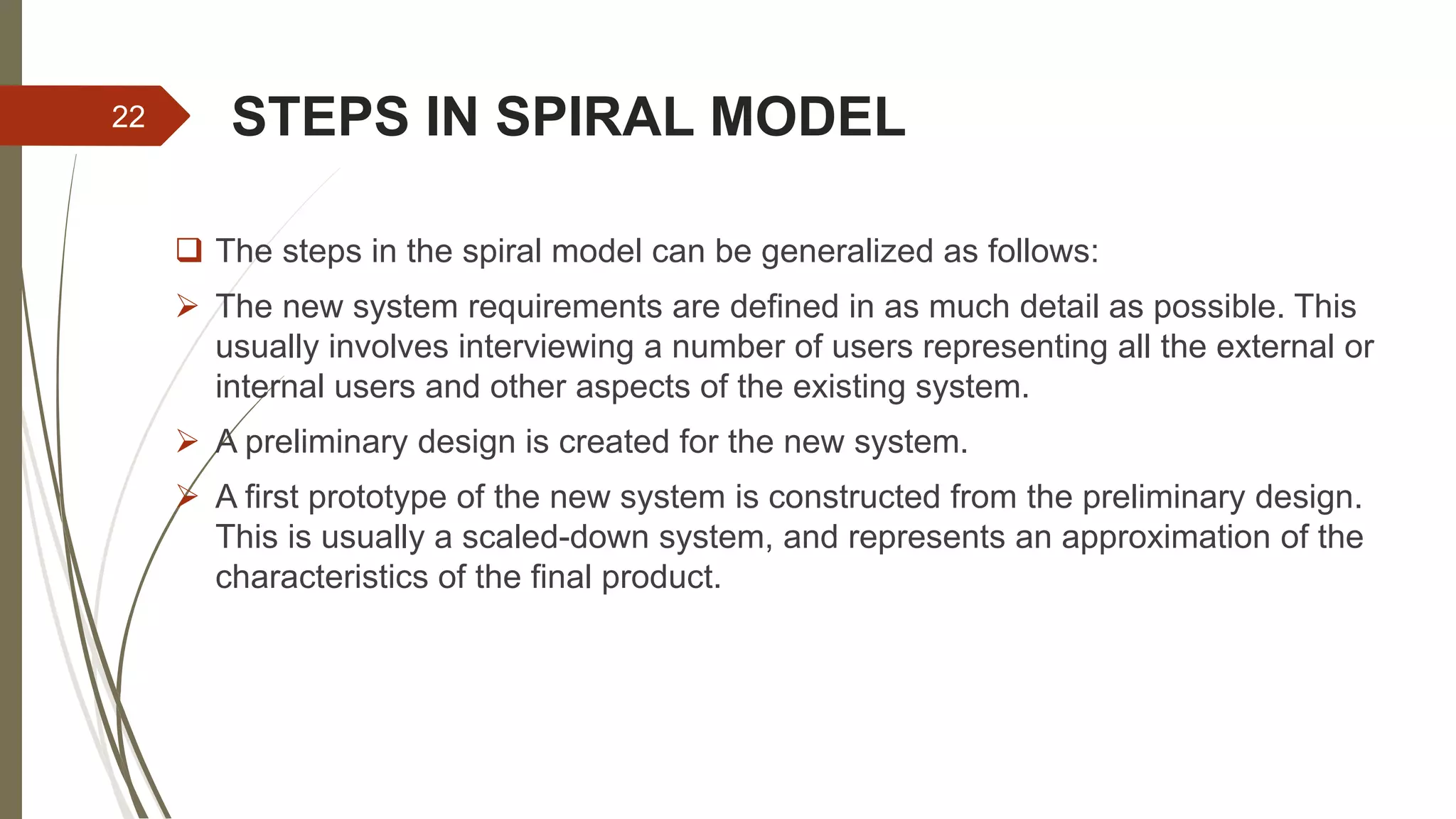 STEPS IN SPIRAL MODEL
 The steps in the spiral model can be generalized as follows:
 The new system requirements are defined in as much detail as possible. This
usually involves interviewing a number of users representing all the external or
internal users and other aspects of the existing system.
 A preliminary design is created for the new system.
 A first prototype of the new system is constructed from the preliminary design.
This is usually a scaled-down system, and represents an approximation of the
characteristics of the final product.
22
 