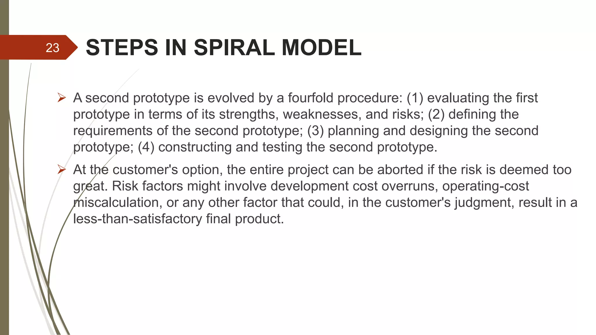 STEPS IN SPIRAL MODEL
 A second prototype is evolved by a fourfold procedure: (1) evaluating the first
prototype in terms of its strengths, weaknesses, and risks; (2) defining the
requirements of the second prototype; (3) planning and designing the second
prototype; (4) constructing and testing the second prototype.
 At the customer's option, the entire project can be aborted if the risk is deemed too
great. Risk factors might involve development cost overruns, operating-cost
miscalculation, or any other factor that could, in the customer's judgment, result in a
less-than-satisfactory final product.
23
 