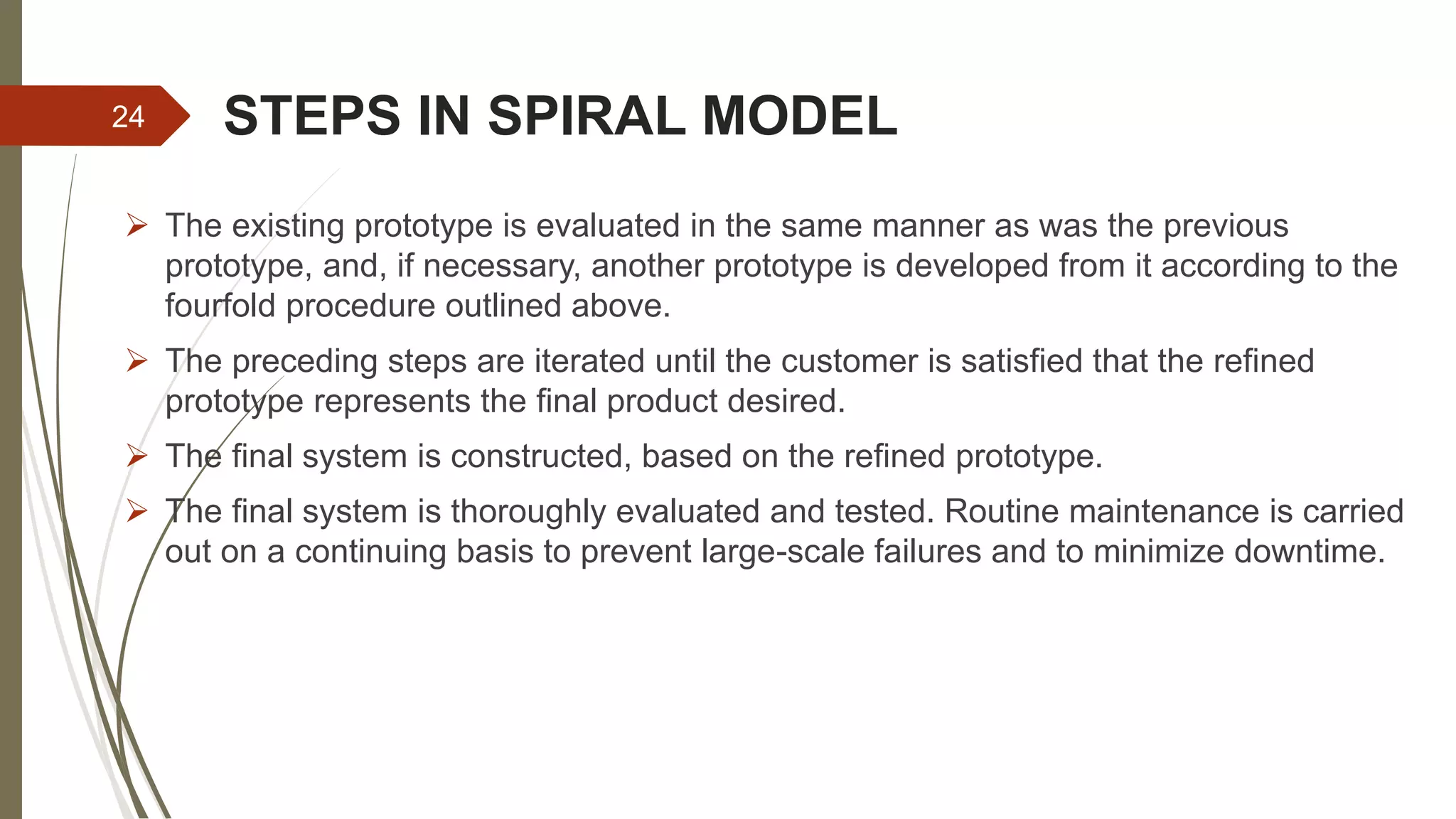 STEPS IN SPIRAL MODEL
 The existing prototype is evaluated in the same manner as was the previous
prototype, and, if necessary, another prototype is developed from it according to the
fourfold procedure outlined above.
 The preceding steps are iterated until the customer is satisfied that the refined
prototype represents the final product desired.
 The final system is constructed, based on the refined prototype.
 The final system is thoroughly evaluated and tested. Routine maintenance is carried
out on a continuing basis to prevent large-scale failures and to minimize downtime.
24
 