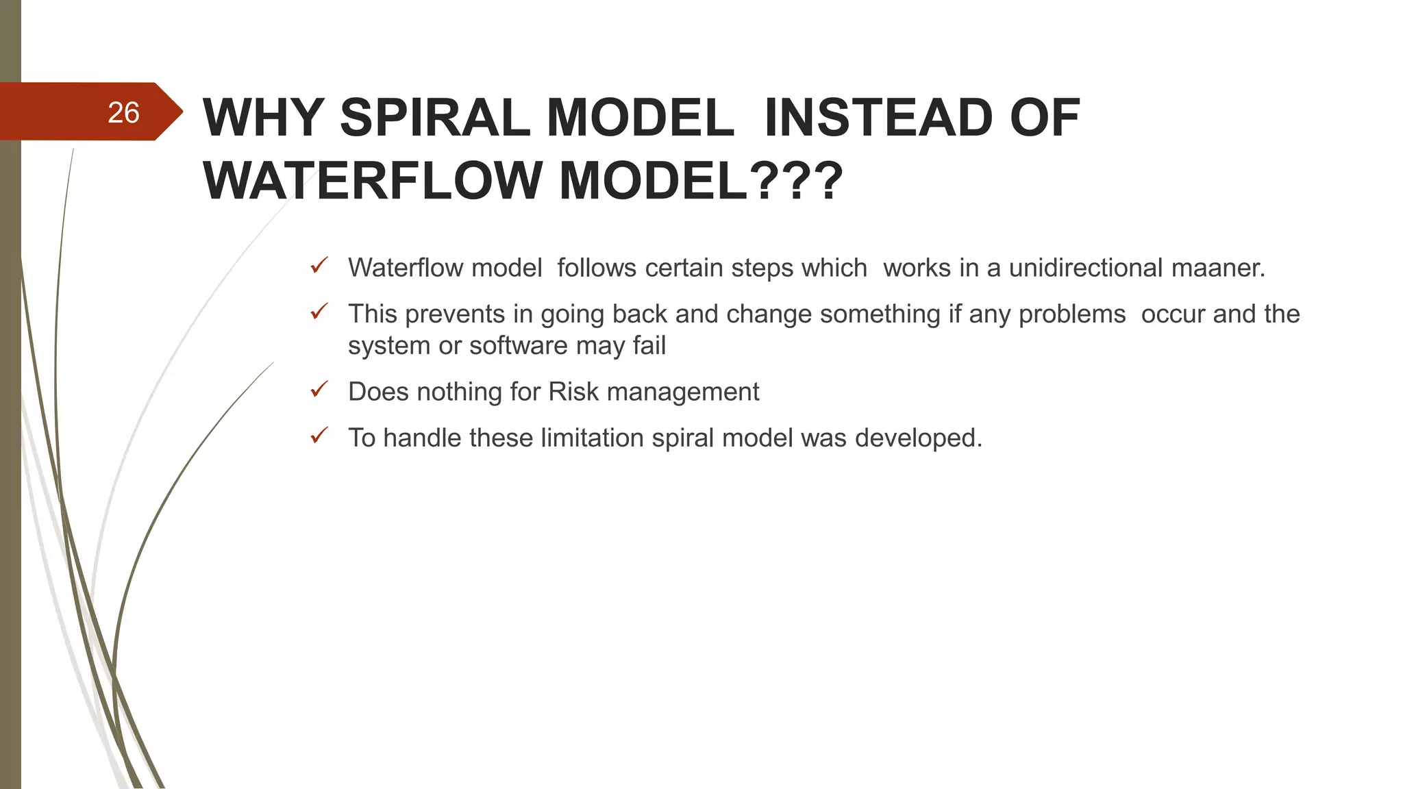 WHY SPIRAL MODEL INSTEAD OF
WATERFLOW MODEL???
 Waterflow model follows certain steps which works in a unidirectional maaner.
 This prevents in going back and change something if any problems occur and the
system or software may fail
 Does nothing for Risk management
 To handle these limitation spiral model was developed.
26
 