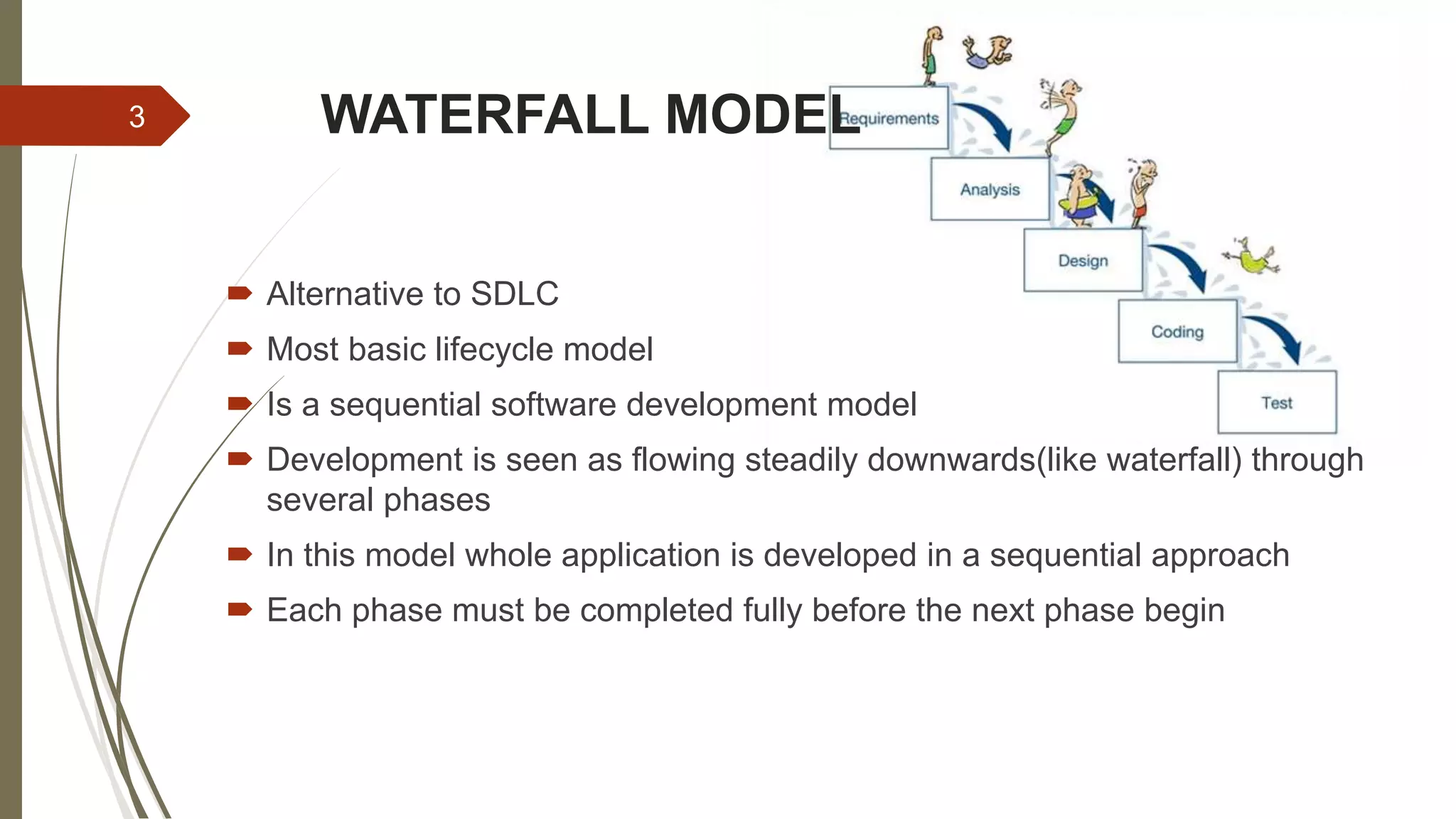 WATERFALL MODEL
 Alternative to SDLC
 Most basic lifecycle model
 Is a sequential software development model
 Development is seen as flowing steadily downwards(like waterfall) through
several phases
 In this model whole application is developed in a sequential approach
 Each phase must be completed fully before the next phase begin
3
 