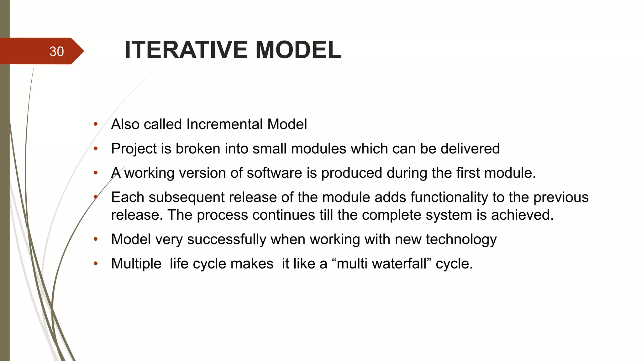 ITERATIVE MODEL
• Also called Incremental Model
• Project is broken into small modules which can be delivered
• A working version of software is produced during the first module.
• Each subsequent release of the module adds functionality to the previous
release. The process continues till the complete system is achieved.
• Model very successfully when working with new technology
• Multiple life cycle makes it like a “multi waterfall” cycle.
30
 