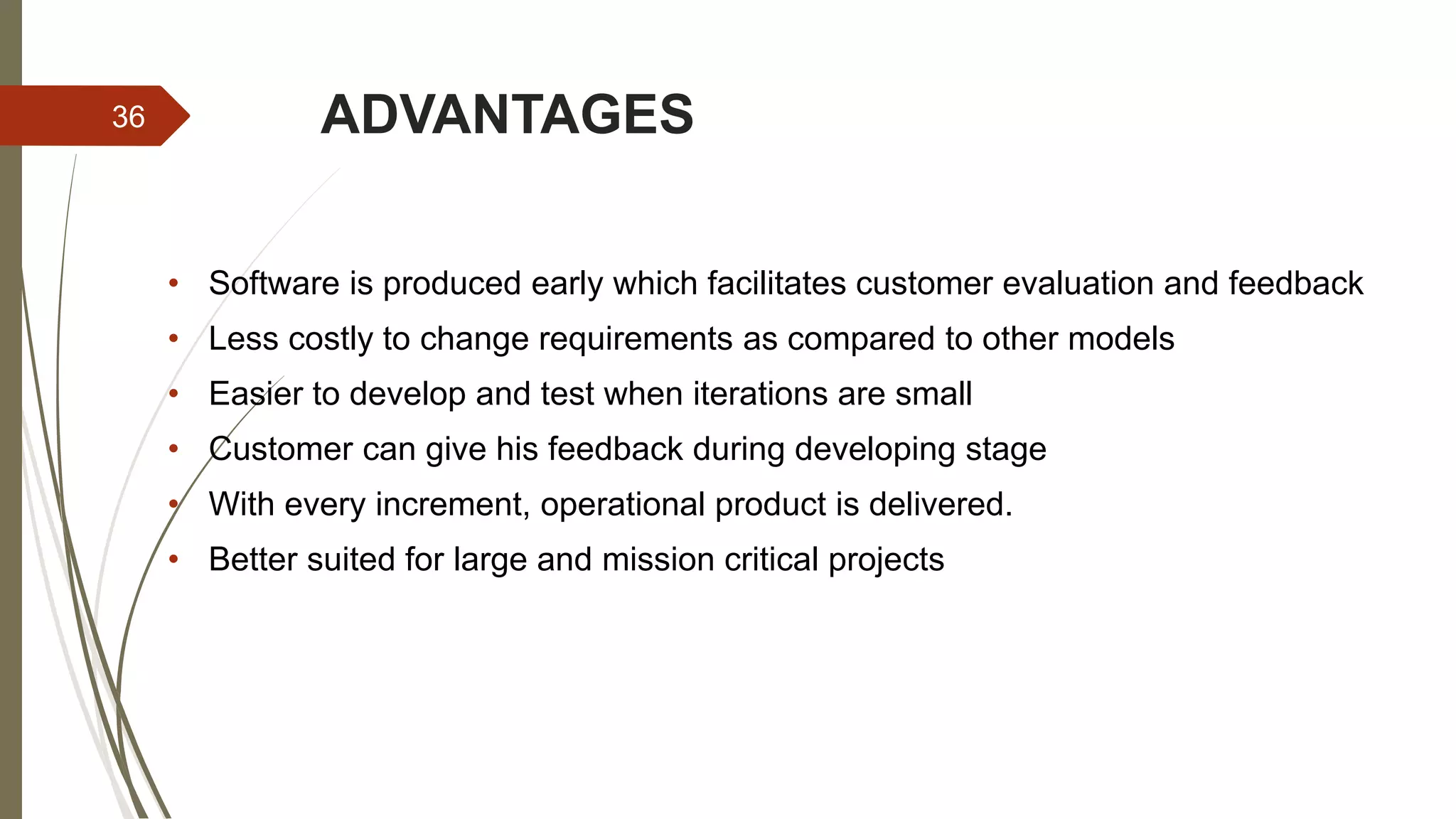ADVANTAGES36
• Software is produced early which facilitates customer evaluation and feedback
• Less costly to change requirements as compared to other models
• Easier to develop and test when iterations are small
• Customer can give his feedback during developing stage
• With every increment, operational product is delivered.
• Better suited for large and mission critical projects
 