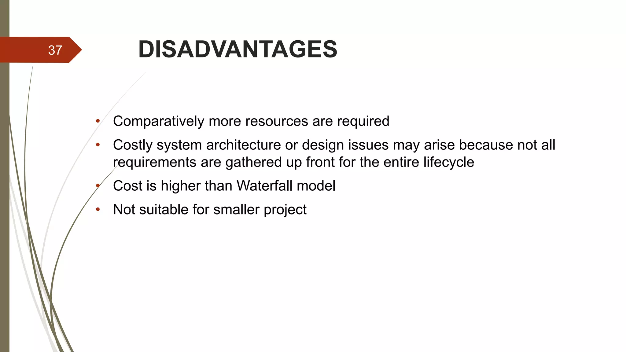 DISADVANTAGES
• Comparatively more resources are required
• Costly system architecture or design issues may arise because not all
requirements are gathered up front for the entire lifecycle
• Cost is higher than Waterfall model
• Not suitable for smaller project
37
 