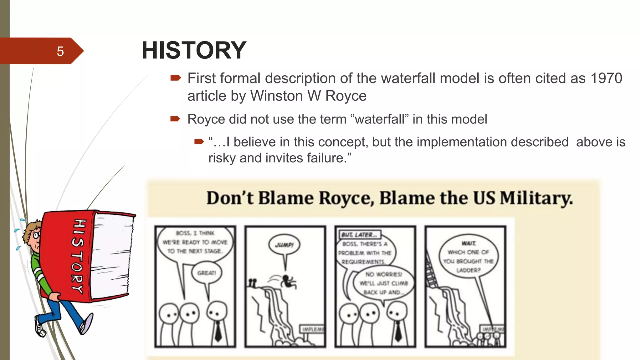 HISTORY
 First formal description of the waterfall model is often cited as 1970
article by Winston W Royce
 Royce did not use the term “waterfall” in this model
 “…I believe in this concept, but the implementation described above is
risky and invites failure.”
5
 