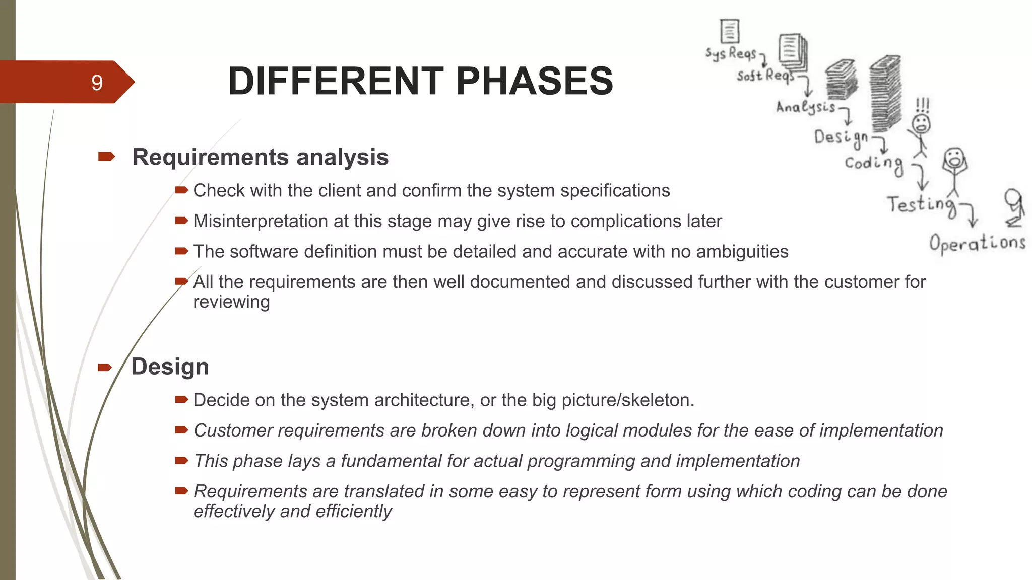 DIFFERENT PHASES
 Requirements analysis
 Check with the client and confirm the system specifications
 Misinterpretation at this stage may give rise to complications later
 The software definition must be detailed and accurate with no ambiguities
 All the requirements are then well documented and discussed further with the customer for
reviewing
 Design
 Decide on the system architecture, or the big picture/skeleton.
 Customer requirements are broken down into logical modules for the ease of implementation
 This phase lays a fundamental for actual programming and implementation
 Requirements are translated in some easy to represent form using which coding can be done
effectively and efficiently
9
 