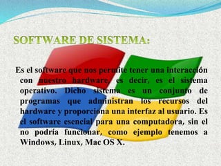 Es el software que nos permite tener una interacción
con nuestro hardware, es decir, es el sistema
operativo. Dicho sistema es un conjunto de
programas que administran los recursos del
hardware y proporciona una interfaz al usuario. Es
el software esencial para una computadora, sin el
no podría funcionar, como ejemplo tenemos a
Windows, Linux, Mac OS X.
 