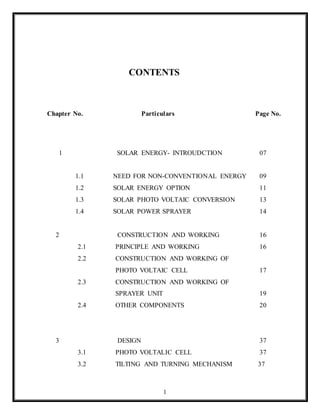 1
CONTENTS
Chapter No. Particulars Page No.
1 SOLAR ENERGY- INTROUDCTION 07
1.1 NEED FOR NON-CONVENTIONAL ENERGY 09
1.2 SOLAR ENERGY OPTION 11
1.3 SOLAR PHOTO VOLTAIC CONVERSION 13
1.4 SOLAR POWER SPRAYER 14
2 CONSTRUCTION AND WORKING 16
2.1 PRINCIPLE AND WORKING 16
2.2 CONSTRUCTION AND WORKING OF
PHOTO VOLTAIC CELL 17
2.3 CONSTRUCTION AND WORKING OF
SPRAYER UNIT 19
2.4 OTHER COMPONENTS 20
3 DESIGN 37
3.1 PHOTO VOLTALIC CELL 37
3.2 TILTING AND TURNING MECHANISM 37
 