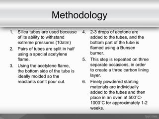 Methodology
1. Silica tubes are used because
of its ability to withstand
extreme pressures (10atm)
2. Pairs of tubes are split in half
using a special acetylene
flame.
3. Using the acetylene flame,
the bottom side of the tube is
ideally molded so the
reactants don’t pour out.
4. 2-3 drops of acetone are
added to the tubes, and the
bottom part of the tube is
flamed using a Bunsen
burner.
5. This step is repeated on three
separate occasions, in order
to create a three carbon lining
layer.
6. Finely powdered starting
materials are individually
added to the tubes and then
place in an oven at 500˚C-
1000˚C for approximately 1-2
weeks.
 