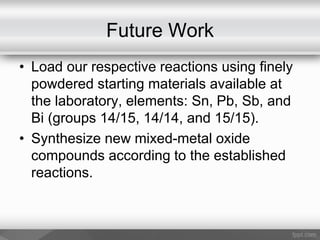 Future Work
• Load our respective reactions using finely
powdered starting materials available at
the laboratory, elements: Sn, Pb, Sb, and
Bi (groups 14/15, 14/14, and 15/15).
• Synthesize new mixed-metal oxide
compounds according to the established
reactions.
 