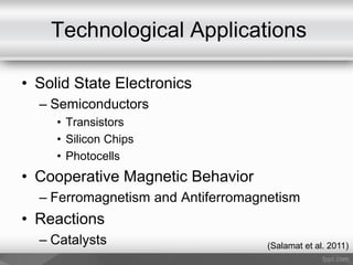 Technological Applications
• Solid State Electronics
– Semiconductors
• Transistors
• Silicon Chips
• Photocells
• Cooperative Magnetic Behavior
– Ferromagnetism and Antiferromagnetism
• Reactions
– Catalysts (Salamat et al. 2011)
 