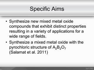 Specific Aims
• Synthesize new mixed metal oxide
compounds that exhibit distinct properties
resulting in a variety of applications for a
wide range of fields.
• Synthesize a mixed metal oxide with the
pyrochloric structure of A2B2O7
(Salamat et al. 2011)
 