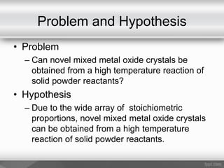 Problem and Hypothesis
• Problem
– Can novel mixed metal oxide crystals be
obtained from a high temperature reaction of
solid powder reactants?
• Hypothesis
– Due to the wide array of stoichiometric
proportions, novel mixed metal oxide crystals
can be obtained from a high temperature
reaction of solid powder reactants.
 